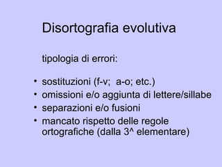 Disortografia evolutiva
tipologia di errori:
• sostituzioni (f-v; a-o; etc.)
• omissioni e/o aggiunta di lettere/sillabe
• separazioni e/o fusioni
• mancato rispetto delle regole
ortografiche (dalla 3^ elementare)
 