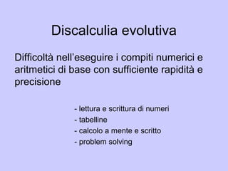 Discalculia evolutiva
Difficoltà nell’eseguire i compiti numerici e
aritmetici di base con sufficiente rapidità e
precisione
- lettura e scrittura di numeri
- tabelline
- calcolo a mente e scritto
- problem solving
 