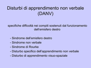 Disturbi di apprendimento non verbale
(DANV)
specifiche difficoltà nei compiti sostenuti dal funzionamento
dell’emisfero destro
- Sindrome dell’emisfero destro
- Sindrome non verbale
- Sindrome di Rourke
- Disturbo specifico dell’apprendimento non verbale
- Disturbo di apprendimento visuo-spaziale
 