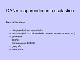 DANV e apprendimento scolastico
Aree interessate:
– disegno ed educazione artistica
– aritmetica (valore posizionale del numero, incolonnamento, etc.)
– geometria
– scienze
– comprensione del testo
– geografia
– informatica
 