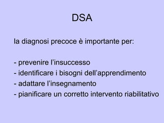 DSA
la diagnosi precoce è importante per:
- prevenire l’insuccesso
- identificare i bisogni dell’apprendimento
- adattare l’insegnamento
- pianificare un corretto intervento riabilitativo
 