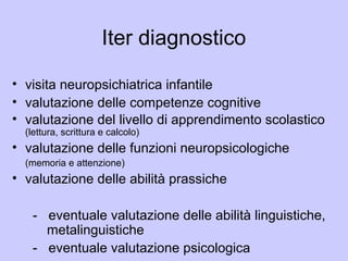 Iter diagnostico
• visita neuropsichiatrica infantile
• valutazione delle competenze cognitive
• valutazione del livello di apprendimento scolastico
(lettura, scrittura e calcolo)
• valutazione delle funzioni neuropsicologiche
(memoria e attenzione)
• valutazione delle abilità prassiche
- eventuale valutazione delle abilità linguistiche,
metalinguistiche
- eventuale valutazione psicologica
 