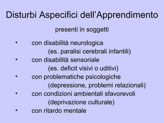 Disturbi Aspecifici dell’Apprendimento
presenti in soggetti
• con disabilità neurologica
(es. paralisi cerebrali infantili)
• con disabilità sensoriale
(es. deficit visivi o uditivi)
• con problematiche psicologiche
(depressione, problemi relazionali)
• con condizioni ambientali sfavorevoli
(deprivazione culturale)
• con ritardo mentale
 
