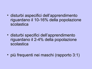 • disturbi aspecifici dell’apprendimento
riguardano il 10-16% della popolazione
scolastica
• disturbi specifici dell’apprendimento
riguardano il 2-4% della popolazione
scolastica
• più frequenti nei maschi (rapporto 3:1)
 