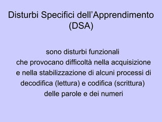 Disturbi Specifici dell’Apprendimento
(DSA)
sono disturbi funzionali
che provocano difficoltà nella acquisizione
e nella stabilizzazione di alcuni processi di
decodifica (lettura) e codifica (scrittura)
delle parole e dei numeri
 