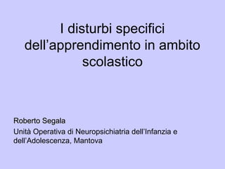 I disturbi specifici
dell’apprendimento in ambito
scolastico
Roberto SegalaRoberto Segala
Unità Operativa di Neuropsichiatria dell’Infanzia e
dell’Adolescenza, Mantova
 