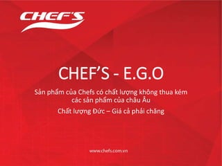 CHEF’S - E.G.O
Sản phẩm của Chefs có chất lượng không thua kém
các sản phẩm của châu Âu
Chất lượng Đức – Giá cả phải chăng
 