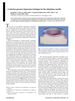 A selective-pressure impression technique for the edentulous maxilla
Jacqueline P. Duncan, DMD, MDSc,a
Sangeetha Raghavendra, DMD, MDSc,b
and
Thomas D. Taylor, DDS, MSDc
University of Connecticut School of Dental Medicine, Farmington, Conn
This article describes a selective-pressure impression technique for the edentulous maxilla that is intended
to compensate for the polymerization shrinkage of heat-polymerized polymethyl methacrylate resin and
provides improved palatal adaptation of the deﬁnitive denture base. (J Prosthet Dent 2004;92:299-301.)
There are several deﬁnitive impression techniques
for recording the edentulous maxilla. These techniques
may be categorized as functional, nonpressure, and
selective-pressure impressions. Unfortunately, the den-
tures made with these techniques rarely create the
pattern of tissue contact desired, owing to denture base
distortion caused by polymerization shrinkage that oc-
curs with heat-polymerized polymethyl methacrylate
(PMMA).1,2
With the functional or ‘‘closed-mouth’’ technique,
the patient exerts masticatory force at the desired vertical
dimension of occlusion while the impression material is
setting/polymerizing. The custom tray in this technique
is fabricated with an occlusion rim that allows the patient
to occlude on either an opposing occlusion rim or natu-
ral dentition. The impression is designed to capture the
tissues in a functional state. It has been shown that teeth
are in contact for less than 30 minutes each day,3
and
some suggest that it is difﬁcult to rationalize a technique
that theoretically places the supporting tissues under
constant pressure when the mucosal tissues are in a func-
tional state for only minutes per day.4,5
Dentures made
with a positive-pressure impression technique may
exhibit excellent initial retention, but alveolar ridge
resorption may be exacerbated by the pressure from
the denture, and the denture may loosen over a shorter
time period than would be anticipated with other tech-
niques.4
The nonpressure or mucostatic technique records the
tissues in a nondisplaced, passive state.6
This impression
technique captures only nonmovable tissues and relies
on interfacial surface tension for retention. A metal den-
ture base is recommended with this technique to ensure
intimate contact with the supporting tissues. The distor-
tion of heat-polymerized PMMA does not allow for the
intimate tissue contact required to achieve adequate in-
terfacial surface tension, yet this impression technique
remains popular.
The selective-pressure impression technique com-
bines aspects of both techniques, as pressure is applied
to certain tissues while other areas are captured with
minimal pressure. This impression philosophy is
credited to Boucher5
and is based on a histologic under-
standing of the supporting tissues. Areas that are ana-
tomically favorable to withstanding pressure, such as
the buccal surface of the maxillary alveolar process, lat-
eral palate, or buccal shelf in the mandible, are loaded.
These areas are supported by dense cortical bone. The
rugae, midline raphe, mandibular alveolar ridge, and
areas of movable tissue are relieved because they do
not provide the same favorable anatomic quality for
withstanding functional load.
Each of the above philosophies considers how much
pressure will result in the most retentive, stable, and well
functioning denture; however, as long as the denture
base is processed with heat-polymerized PMMA, distor-
tion can occur, resulting in a discrepancy between the
denture and palate. Denture bases fabricated from
heat-polymerized PMMA exhibit dimensional change
owing to volumetric shrinkage of as much as 6%.7
The
shrinkage of the resin results in a space between the pal-
ate and deﬁnitive cast as well as heavy pressure on the
lateral ﬂange area (Fig. 1). This results in a denture
Fig. 1. Poor palatal adaptation is obvious on this processed
denture. Posterior aspect of cast has been trimmed to expose
lack of adaptation of denture base to palate; denture has not
been removed from cast.
a
Assistant Professor, Department of Prosthodontics and Operative
Dentistry.
b
Assistant Professor, Department of Prosthodontics and Operative
Dentistry.
c
Professor and Chairman, Department of Prosthodontics and
Operative Dentistry.
SEPTEMBER 2004 THE JOURNAL OF PROSTHETIC DENTISTRY 299
 