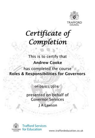 www.traffordeducation.co.uk
Certificate of
Completion
This is to certify that
has completed the course
on
presented on behalf of
Governor Services
J A Lawson
09/03/2016
Andrew Cooke
Roles & Responsibilities for Governors
 