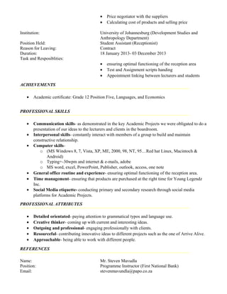 • Price negotiator with the suppliers
• Calculating cost of products and selling price
Institution: University of Johannesburg (Development Studies and
Anthropology Department)
Position Held: Student Assistant (Receptionist)
Reason for Leaving: Contract
Duration: 18 January 2013- 03 December 2013
Task and Resposiblities:
• ensuring optimal functioning of the reception area
• Test and Assignment scripts handing
• Appointment linking between lecturers and students
ACHIEVEMENTS
• Academic certificate: Grade 12 Position Five, Languages, and Economics
PROFESSIONAL SKILLS
• Communication skills- as demonstrated in the key Academic Projects we were obligated to do a
presentation of our ideas to the lecturers and clients in the boardroom.
• Interpersonal skills- constantly interact with members of a group to build and maintain
constructive relationship.
• Computer skills-
o (MS Windows 8, 7, Vista, XP, ME, 2000, 98, NT, 95…Red hat Linux, Macintoch &
Android)
o Typing+-30wpm and internet & e-mails, adobe
o MS word, excel, PowerPoint, Publisher, outlook, access, one note
• General office routine and experience- ensuring optimal functioning of the reception area.
• Time management- ensuring that products are purchased at the right time for Young Legendz
Inc.
• Social Media etiquette- conducting primary and secondary research through social media
platforms for Academic Projects.
PROFESSIONAL ATTRIBUTES
• Detailed orientated- paying attention to grammatical typos and language use.
• Creative thinker- coming up with current and interesting ideas.
• Outgoing and professional- engaging professionally with clients.
• Resourceful- contributing innovative ideas to different projects such as the one of Arrive Alive.
• Approachable- being able to work with different people.
REFERENCES
Name: Mr. Steven Mavudla
Position: Programme Instructor (First National Bank)
Email: stevenmavundla@papo.co.za
 