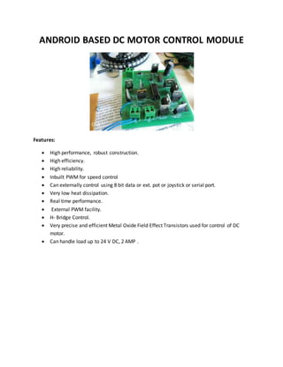 ANDROID BASED DC MOTOR CONTROL MODULE
Features:
 High performance, robust construction.
 High efficiency.
 High reliability.
 Inbuilt PWM for speed control
 Can externally control using 8 bit data or ext. pot or joystick or serial port.
 Very low heat dissipation.
 Real time performance.
 External PWM facility.
 H- Bridge Control.
 Very precise and efficient Metal Oxide Field Effect Transistors used for control of DC
motor.
 Can handle load up to 24 V DC, 2 AMP .
 