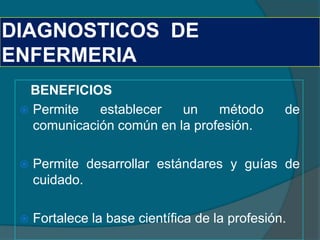 DIAGNOSTICOS DE
ENFERMERIA
  BENEFICIOS
  Permite   establecer   un    método           de
   comunicación común en la profesión.

    Permite desarrollar estándares y guías de
     cuidado.

    Fortalece la base científica de la profesión.
 