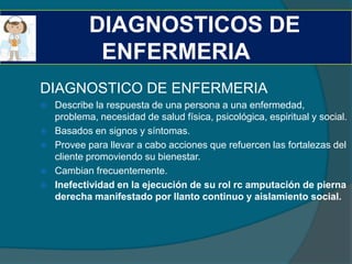 DIAGNOSTICOS DE
             ENFERMERIA
DIAGNOSTICO DE ENFERMERIA
   Describe la respuesta de una persona a una enfermedad,
    problema, necesidad de salud física, psicológica, espiritual y social.
   Basados en signos y síntomas.
   Provee para llevar a cabo acciones que refuercen las fortalezas del
    cliente promoviendo su bienestar.
   Cambian frecuentemente.
   Inefectividad en la ejecución de su rol rc amputación de pierna
    derecha manifestado por llanto continuo y aislamiento social.
 