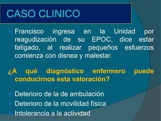 CASO CLINICO
   Francisco ingresa en la Unidad por
    reagudización de su EPOC, dice estar
    fatigado, al realizar pequeños esfuerzos
    comienza con disnea y malestar.

¿A qué diagnóstico enfermero          puede
  conducirnos esta valoración?

 Deterioro de la de ambulación
 Deterioro de la movilidad física
 Intolerancia a la actividad
 