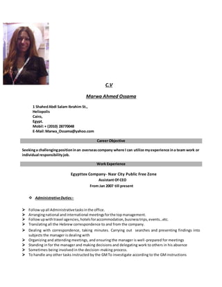 C.V
Marwa Ahmed Ossama
1 ShahedAbdl Salam Ibrahim St.,
Heliopolis
Cairo,
Egypt.
Mobil:+ (2010) 28770048
E-Mail:Marwa_Ossama@yahoo.com
Career Objective
Seekinga challengingpositioninan overseascompany where I can utilize myexperience ina team work or
individual responsibilityjob.
Work Experience
Egypttex Company- Nasr City Public Free Zone
Assistant Of CEO
From Jan 2007 till present
 AdministrativeDuties:-
 Followupall Administrativetasksinthe office.
 Arrangingnational andinternational meetingsforthe topmanagement.
 Followupwithtravel agencies,hotelsforaccommodation,businesstrips,events…etc.
 Translating all the Hebrew correspondence to and from the company.
 Dealing with correspondence, taking minutes. Carrying out searches and presenting findings into
subjects the manager is dealing with
 Organizing and attending meetings, and ensuring the manager is well-prepared for meetings
 Standing in for the manager and making decisions and delegating work to others in his absence
 Sometimes being involved in the decision-making process.
 To handle any other tasks instructed by the GMTo investigate according to the GMinstructions
 