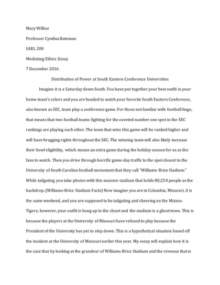 Mary Wilbur
Professor Cynthia Bateman
SAEL 200
Mediating Ethics Essay
7 December 2016
Distribution of Power at South Eastern Conference Universities
Imagine it is a Saturday down South. You have put together your best outfit in your
home-team’s colors and you are headed to watch your favorite South Eastern Conference,
also known as SEC, team play a conference game. For those not familiar with football lingo,
that means that two football teams fighting for the coveted number one spot in the SEC
rankings are playing each other. The team that wins this game will be ranked higher and
will have bragging rights throughout the SEC. The winning team will also likely increase
their bowl eligibility, which means an extra game during the holiday season for us as the
fans to watch. Then you drive through horrific game-day traffic to the spot closest to the
University of South Carolina football monument that they call “Williams Brice Stadium.”
While tailgating you take photos with this massive stadium that holds 80,250 people as the
backdrop. (Williams-Brice Stadium Facts) Now imagine you are in Columbia, Missouri, it is
the same weekend, and you are supposed to be tailgating and cheering on the Mizzou
Tigers; however, your outfit is hung up in the closet and the stadium is a ghost town. This is
because the players at the University of Missouri have refused to play because the
President of the University has yet to step down. This is a hypothetical situation based off
the incident at the University of Missouri earlier this year. My essay will explain how it is
the case that by looking at the grandeur of Williams-Brice Stadium and the revenue that is
 