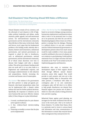 10 DISASTER RISK FINANCE AS A TOOL FOR DEVELOPMENT
Dull Disasters? How Planning Ahead Will Make a Difference
Daniel Clarke, The World Bank Group
Stefan Dercon, Centre for the Study of African Economies, University of Oxford, and U.K.
Department for International Development
Natural disasters remain all too common, and
the aftermath of such disasters is full of high-
stakes political leadership and debate, media
attention, public appeals, and well-intentioned
actions. Yet well-intentioned responses by
governments and the international community
often fall short of their aims. In this book, Clarke
and Dercon (2016) argue that the fundamental
problem is the funding model, whereby after a
disaster, farmers and homeowners, subnational
governments, and national governments are
required to plead for help to benefactors,
such as subnational governments, national
governments, and the international community,
all of whom retain discretion over how to
allocate their budgets until after a disaster
strikes. This ad hoc post-disaster funding model
does not work well. It is too slow, leads to a
fragmented and underfunded response, and
encourages underinvestment in risk reduction
and preparedness, thereby increasing the
economic and human costs of catastrophes.
The Solution? The solution is for governments
and their partners to adopt pre-agreed, pre-
financed, rules-based preparedness plans that
can be implemented after a disaster strikes
without the need for further political decisions.
Specifically, the responses to disasters can be
more business-like and more effective (indeed,
duller) if three things are in place beforehand:
1.	 A sound, coordinated plan for post-disaster
action agreed in advance
2.	 A fast, evidence-based decision-making
process
3.	 Financing on standby to ensure that the plan
can be implemented.
A Plan—But Not Just Any Plan. Good planning is
based on an iterative dialogue among scientists,
bureaucrats,implementers,andfinanciersabout
what or who is to be protected, how it or they
are to be protected, and what the cost will be.
Bad planning happens when at least one of these
parties is missing from the dialogue. Planning
is a political choice; it is not just a technical
exercise. Political statements by governments or
development partners about how much money
would be made available or how many people
would be mobilized in the event of a disaster are
not conducive to good planning. Useful political
statements focus on target outcomes and leave
the details on the “how” to be worked out by the
implementing agencies and financiers.
Benefactors who want to maximize the
development impact of their support should
think through different natural disaster
scenarios, assess what support they would
provide in each scenario, and own up to this
contingent liability when in discussions with
other partners. A benefactor with either no
contingency plan or its own stand-alone
contingency plan will fall short in its efforts
to help people. Benefactors can channel their
financial support into precise sets of plans in
which it is clear who exactly is being protected,
how, and who is paying.
Behavioral biases against good planning are
strongest for the kinds of disasters that did not
occur in the recent past—that is, for nearly all
future disasters. To combat these biases, there
is a particular need to invest in science-based
risk information and clear communication of
this information to ensure that everyone knows
what contingencies they need protection for.
 