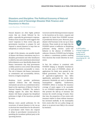 13DISASTER RISK FINANCE AS A TOOL FOR DEVELOPMENT
Disasters and Discipline: The Political Economy of Natural
Disasters and of Sovereign Disaster Risk Finance and
Insurance in Mexico
Laura Boudreau, The World Bank Group
Natural disasters are often highly political
events that are closely followed by the
public—especially the government’s response.
Evidence from around the world suggests that
voters’ responses to these events may give
governments incentives to prepare for and
respond to natural disasters in ways that are
suboptimal, or costly, for society.
In light of this dynamic, one possible benefit
of disaster risk finance instruments may be to
discipline governments and other benefactors
to abide by rules and commitments determined
before disasters occur. Specifically, disaster risk
finance instruments may help governments
credibly commit to cover certain risks and help
to hold governments accountable to voters.
The role of disaster risk finance instruments
as commitment and accountability devices,
however, is largely unexplored.
Boudreau (2016) provides preliminary
empirical evidence that risk financing
instruments can serve as a commitment device
based on the experience of Mexico’s Fund for
National Disasters, FONDEN. The author’s
findings support the claim that Mexico’s
disaster risk finance program has disciplined
politicians in light of the incentives provided
by voters.
Mexican voters punish politicians for the
occurrence of natural disasters in the run-up
to elections but reward them for the allocation
of post-disaster relief. Voters also respond
to delays in post-disaster reconstruction by
punishing the incumbent political party in the
upcoming election.
Governorsandthefederalgovernmentrespond
to the incentives set by voters—requests and
approvals for funds from FONDEN increase
in presidential election years. Moreover, post-
disaster relief increases in the run-up to these
elections. These results do not imply that the
FONDEN system is ineffective at disciplining
politicians during election cycles—the
behavior in the absence of FONDEN is
unknown. However, FONDEN may be helping
to address a commitment problem resulting
from elections that would otherwise be more
severe.
In fact, the evidence is consistent with
FONDEN helping to discipline benefactors.
In the early years of FONDEN, almost all
applications for funds were granted by the
federal government. Over time, the ratio
of approvals-to-applications has fallen
significantly, particularly for events when
parametric thresholds are used to determine
municipalities’ eligibility. Furthermore,
FONDEN’s efforts to increase the insurance
coverage of assets appear to be successful.
In 2011 FONDEN implemented rule changes
that promote the take-up of insurance and
increase the overall coverage of assets. Since
that time, the proportion of loss events with
insurance relative to those without insurance
has increased markedly. At the municipality
level, events after the 2011 policy change are
about 15–25 percent more likely to be covered
by insurance.
A 2011 policy
change triggered
a rise in the
likelihood of
municipal sectors
insuring by 15 – 25
percent.
 