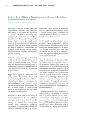 16 DISASTER RISK FINANCE AS A TOOL FOR DEVELOPMENT
Indirect Cost of Natural Disasters and an Economic Definition
of Macroeconomic Resilience
Stéphane Hallegatte, The World Bank Group
Being able to quantify the total loss to an
economy from a disaster is a key component
when trying to determine the importance
of disaster risk finance. Essentially, two
categories of losses must be considered.
Direct losses are the assets lost because of the
disaster. Indirect losses, also called output
losses, are the reduced production and income
stemming from the asset losses, including
all adverse long-term consequences for
economic growth resulting from the disaster.
The latter can be extremely challenging to
quantify accurately.
Hallegatte (2015) develops a theoretical
model to motivate a simple, intuitive rule of
thumb for measuring output losses. The rule
takes into account constraints that render it
impossible to immediately reallocate assets to
their most efficient uses, as well as ripple and
stimulus effects.
Ripple effects appear in infrastructure and
utility services—for example, a house itself
may not be damaged, but the owner still has to
relocate because there is no running water. Or
the damaged part of a road prevents the rest of
the road from being used. More generally, the
stock of capital consists of complementary
assets; the destruction of one part may reduce
the productivity of other parts.
The stimulus effect refers to the ability of
an economy to react to the new production
constraints (such as road closure) and the
increase in demand for reconstruction
through input substitution, production
rescheduling, or mobilization of existing idle
resources. This effect can lead to an increase
in economic output beyond the pre-disaster
level and can be seen as positive even though
a classical stimulus policy could have the
same effect without the negative welfare and
human impacts of the disaster.
In this model, one dollar of direct loss in
productive capital translates into a decrease
in instantaneous (annualized) output that is
equal to the average productivity of capital.
This decrease in output is about three times
the interest rate and may be increased by a
factor that represents ripple effects and the
duration of reconstruction.
Along these lines, the rule of thumb includes
the interest rate, the decreasing return in
the production function (also equal to the
share of profits in national income), and the
instantaneousanddynamicresilience—thatis,
the ability to limit damage and reconstruction.
The latter comprises the reconstruction
duration (longer reconstruction increases
welfare losses) and a ripple effect factor that
increases or decreases immediate losses. This
factor is negative if enough idle resources are
available to cope; positive if cross-sector and
supply-chain issues impair the production of
nonaffected capital.
A disaster that causes capital losses equal to
US$500 million, for example, in a country
with a 10 percent interest rate and with a
reconstruction period likely to span three
years would lead to total (asset plus output)
losses of US$725 million (145 percent of direct
capital losses), with a discounted value of
US$650 million (130 percent of direct losses).
 