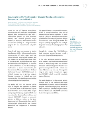 17DISASTER RISK FINANCE AS A TOOL FOR DEVELOPMENT
Insuring Growth: The Impact of Disaster Funds on Economic
Reconstruction in Mexico
Alain de Janvry, University of California–Berkeley
Alejandro del Valle, Georgia State University
Elisabeth Sadoulet, University of California–Berkeley
Given the cost of financing post-disaster
reconstruction, it is important to understand
whether such reconstruction can have a
considerable impact on local economic
activity. This research presents unique
evidence on the impact of disaster risk finance
on economic activity in a long-established
program for the reconstruction of public
assets.
Federal and state governments in Mexico
spend almost US$1.5 billion annually on the
reconstruction of public assets and low-
income housing after natural disasters, and
this amount can be much larger in bad years.
In 2010 alone, the reconstruction after major
floods totaled over US$5 billion. In response
to the recurrent need for post-disaster budget
reallocations to finance reconstruction, the
Government of Mexico established the Fund
for Natural Disasters (FONDEN) in 1996. Its
original mandate was to provide adequate
financial resources for federal and state
reconstruction efforts without compromising
committed government spending.
De Janvry, del Valle, and Sadoulet (2016)
focus on the peril that represents 68 percent
of all events that led to financial support
from FONDEN—heavy rainfall. They analyze
a 10-year period (2004–2013) in which road
reconstruction dominated expenditures and
estimate FONDEN’s impact on economic
activity at different points in the post-
disaster period. The expected effect, quickly
reconstructed infrastructure and housing
accelerated the resumption of economic
activity.
The researchers use a regression discontinuity
design to identify this effect. They turn to
high-resolution satellite measures of night
lights as a proxy for the differential economic
performance created by the provision of rapid
reconstruction funds through FONDEN. And
they use quarterly employment data as a high-
frequency measure of local employment after
a disaster.
Overall, they estimate that FONDEN boosts
local economic activity between 2 and 4
percent in the year following an event.
Is this effect worth the resources absorbed
by FONDEN? The researchers find that the
benefit to the economy in the year after the
disaster is substantially greater than the total
government expenditure, with a benefit–cost
ratio of between 1.52 and 2.89. Although this
range of ratios is quite broad, it does suggest
that FONDEN is likely to provide benefits in
excess of its cost.
The scale of gains to local economic activity
brought about by the availability and rapid
disbursement of disaster funds in the Mexican
program could encourage policy makers in
other countries to consider using disaster risk
finance schemes such as FONDEN to enhance
their own response capabilities.
FONDEN boosts
local economic
activity between
2 and 4 percent in
the year following
an event.
 