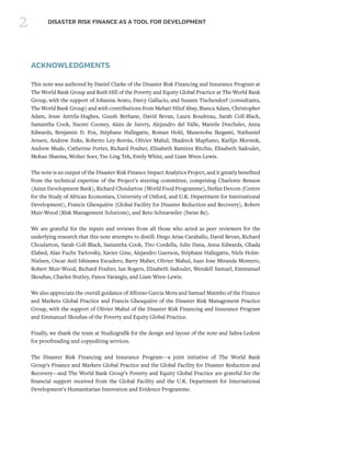 2 DISASTER RISK FINANCE AS A TOOL FOR DEVELOPMENT
ACKNOWLEDGMENTS
This note was authored by Daniel Clarke of the Disaster Risk Financing and Insurance Program at
The World Bank Group and Ruth Hill of the Poverty and Equity Global Practice at The World Bank
Group, with the support of Johanna Avato, Darcy Gallucio, and Susann Tischendorf (consultants,
The World Bank Group) and with contributions from Mehari Hiluf Abay, Bianca Adam, Christopher
Adam, Jesse Anttila-Hughes, Guush Berhane, David Bevan, Laura Boudreau, Sarah Coll-Black,
Samantha Cook, Naomi Cooney, Alain de Janvry, Alejandro del Valle, Mareile Drechsler, Anna
Edwards, Benjamin D. Fox, Stéphane Hallegatte, Roman Hohl, Munenobu Ikegami, Nathaniel
Jensen, Andrew Jinks, Roberto Ley-Borrás, Olivier Mahul, Shadreck Mapfumo, Karlijn Morsink,
Andrew Mude, Catherine Porter, Richard Poulter, Elizabeth Ramirez Ritchie, Elisabeth Sadoulet,
Mohan Sharma, Wolter Soer, Tse-Ling Teh, Emily White, and Liam Wren-Lewis.
The note is an output of the Disaster Risk Finance Impact Analytics Project, and it greatly benefited
from the technical expertise of the Project’s steering committee, comprising Charlotte Benson
(Asian Development Bank), Richard Choularton (World Food Programme), Stefan Dercon (Centre
for the Study of African Economies, University of Oxford, and U.K. Department for International
Development), Francis Ghesquière (Global Facility for Disaster Reduction and Recovery), Robert
Muir-Wood (Risk Management Solutions), and Reto Schnarwiler (Swiss Re).
We are grateful for the inputs and reviews from all those who acted as peer reviewers for the
underlying research that this note attempts to distill: Diego Arias Caraballo, David Bevan, Richard
Choularton, Sarah Coll-Black, Samantha Cook, Tito Cordella, Julie Dana, Anna Edwards, Ghada
Elabed, Alan Fuchs Tarlovsky, Xavier Gine, Alejandro Guerson, Stéphane Hallegatte, Niels Holm-
Nielsen, Oscar Anil Ishizawa Escudero, Barry Maher, Olivier Mahul, Juan Jose Miranda Montero,
Robert Muir-Wood, Richard Poulter, Ian Rogers, Elisabeth Sadoulet, Wendell Samuel, Emmanuel
Skoufias, Charles Stutley, Panos Varangis, and Liam Wren-Lewis.
We also appreciate the overall guidance of Alfonso Garcia Mora and Samuel Maimbo of the Finance
and Markets Global Practice and Francis Ghesquière of the Disaster Risk Management Practice
Group, with the support of Olivier Mahul of the Disaster Risk Financing and Insurance Program
and Emmanuel Skoufias of the Poverty and Equity Global Practice.
Finally, we thank the team at Studiografik for the design and layout of the note and Sabra Ledent
for proofreading and copyediting services.
The Disaster Risk Financing and Insurance Program—a joint initiative of The World Bank
Group’s Finance and Markets Global Practice and the Global Facility for Disaster Reduction and
Recovery—and The World Bank Group’s Poverty and Equity Global Practice are grateful for the
financial support received from the Global Facility and the U.K. Department for International
Development’s Humanitarian Innovation and Evidence Programme.
 