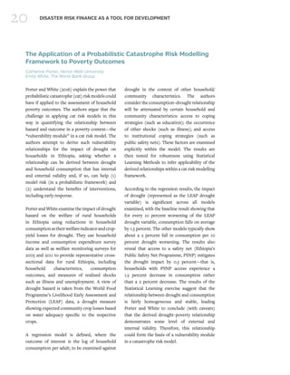 20 DISASTER RISK FINANCE AS A TOOL FOR DEVELOPMENT
The Application of a Probabilistic Catastrophe Risk Modelling
Framework to Poverty Outcomes
Catherine Porter, Heriot-Watt University
Emily White, The World Bank Group
Porter and White (2016) explain the power that
probabilisticcatastrophe(cat)riskmodelscould
have if applied to the assessment of household
poverty outcomes. The authors argue that the
challenge in applying cat risk models in this
way is quantifying the relationship between
hazard and outcome in a poverty context—the
“vulnerability module” in a cat risk model. The
authors attempt to derive such vulnerability
relationships for the impact of drought on
households in Ethiopia, asking whether a
relationship can be derived between drought
and household consumption that has internal
and external validity and, if so, can help (1)
model risk (in a probabilistic framework) and
(2) understand the benefits of interventions,
including early response.
Porter and White examine the impact of drought
hazard on the welfare of rural households
in Ethiopia using reductions in household
consumptionastheirwelfareindicatorandcrop-
yield losses for drought. They use household
income and consumption expenditure survey
data as well as welfare monitoring surveys for
2005 and 2011 to provide representative cross-
sectional data for rural Ethiopia, including
household characteristics, consumption
outcomes, and measures of realized shocks
such as illness and unemployment. A view of
drought hazard is taken from the World Food
Programme’s Livelihood Early Assessment and
Protection (LEAP) data, a drought measure
showing expected community crop losses based
on water adequacy specific to the respective
crops.
A regression model is defined, where the
outcome of interest is the log of household
consumption per adult, to be examined against
drought in the context of other household/
community characteristics. The authors
consider the consumption–drought relationship
will be attenuated by certain household and
community characteristics: access to coping
strategies (such as education); the occurrence
of other shocks (such as illness); and access
to institutional coping strategies (such as
public safety nets). These factors are examined
explicitly within the model. The results are
then tested for robustness using Statistical
Learning Methods to infer applicability of the
derived relationships within a cat risk modelling
framework.
According to the regression results, the impact
of drought (represented as the LEAP drought
variable) is significant across all models
examined, with the baseline result showing that
for every 10 percent worsening of the LEAP
drought variable, consumption falls on average
by 1.5 percent. The other models typically show
about a 2 percent fall in consumption per 10
percent drought worsening. The results also
reveal that access to a safety net (Ethiopia’s
Public Safety Net Programme, PSNP) mitigates
the drought impact by 0.5 percent—that is,
households with PSNP access experience a
1.5 percent decrease in consumption rather
than a 2 percent decrease. The results of the
Statistical Learning exercise suggest that the
relationship between drought and consumption
is fairly homogeneous and stable, leading
Porter and White to conclude (with caveats)
that the derived drought–poverty relationship
demonstrates some level of external and
internal validity. Therefore, this relationship
could form the basis of a vulnerability module
in a catastrophe risk model.
 