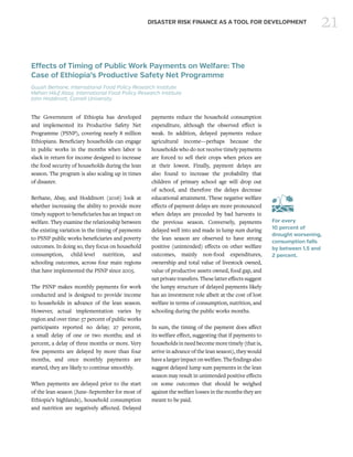 21DISASTER RISK FINANCE AS A TOOL FOR DEVELOPMENT
Effects of Timing of Public Work Payments on Welfare: The
Case of Ethiopia’s Productive Safety Net Programme
Guush Berhane, International Food Policy Research Institute
Mehari Hiluf Abay, International Food Policy Research Institute
John Hoddinott, Cornell University
The Government of Ethiopia has developed
and implemented its Productive Safety Net
Programme (PSNP), covering nearly 8 million
Ethiopians. Beneficiary households can engage
in public works in the months when labor is
slack in return for income designed to increase
the food security of households during the lean
season. The program is also scaling up in times
of disaster.
Berhane, Abay, and Hoddinott (2016) look at
whether increasing the ability to provide more
timely support to beneficiaries has an impact on
welfare. They examine the relationship between
the existing variation in the timing of payments
to PSNP public works beneficiaries and poverty
outcomes. In doing so, they focus on household
consumption, child-level nutrition, and
schooling outcomes, across four main regions
that have implemented the PSNP since 2005.
The PSNP makes monthly payments for work
conducted and is designed to provide income
to households in advance of the lean season.
However, actual implementation varies by
region and over time: 57 percent of public works
participants reported no delay; 27 percent,
a small delay of one or two months; and 16
percent, a delay of three months or more. Very
few payments are delayed by more than four
months, and once monthly payments are
started, they are likely to continue smoothly.
When payments are delayed prior to the start
of the lean season (June–September for most of
Ethiopia’s highlands), household consumption
and nutrition are negatively affected. Delayed
payments reduce the household consumption
expenditure, although the observed effect is
weak. In addition, delayed payments reduce
agricultural income—perhaps because the
households who do not receive timely payments
are forced to sell their crops when prices are
at their lowest. Finally, payment delays are
also found to increase the probability that
children of primary school age will drop out
of school, and therefore the delays decrease
educational attainment. These negative welfare
effects of payment delays are more pronounced
when delays are preceded by bad harvests in
the previous season. Conversely, payments
delayed well into and made in lump sum during
the lean season are observed to have strong
positive (unintended) effects on other welfare
outcomes, mainly non-food expenditures,
ownership and total value of livestock owned,
value of productive assets owned, food gap, and
net private transfers. These latter effects suggest
the lumpy structure of delayed payments likely
has an investment role albeit at the cost of lost
welfare in terms of consumption, nutrition, and
schooling during the public works months.
In sum, the timing of the payment does affect
its welfare effect, suggesting that if payments to
households inneed become more timely (thatis,
arrive in advance of the lean season), they would
havealargerimpactonwelfare.Thefindingsalso
suggest delayed lump sum payments in the lean
season may result in unintended positive effects
on some outcomes that should be weighed
against the welfare losses in the months they are
meant to be paid.
 
For every
10 percent of
drought worsening,
consumption falls
by between 1.5 and
2 percent.
 