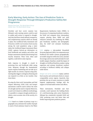 22 DISASTER RISK FINANCE AS A TOOL FOR DEVELOPMENT
Early Warning, Early Action: The Use of Predictive Tools in
Drought Response Through Ethiopia’s Productive Safety Net
Programme
Mareile Drechsler, The World Bank Group
Wolter Soer, The World Bank Group
Drechsler and Soer (2016) examine how
Ethiopia’s early warning system could be used
to enable early action to respond to drought.
And, they find three clearly defined, transparent,
and complementary systems which are already
in place: the Livelihood Early Assessment and
Protection (LEAP) tool monitors food security
among the rural population using a water
index; the Livelihood Impact Assessment Sheet
(LIAS) captures bottom–up information on
local livelihoods and markets; and ad-hoc and
hotspot assessments identify deteriorating food
security situations. These tools, when used
together, could inform early response.
Early response to drought is crucial in
protecting lives and livelihoods while saving
costs. Response through the humanitarian
system requires fundraising and can take up to
eight months. In contrast, response using early-
warning data triggers contingency financing and
can respond in as little as two months—four
times faster.
By using the three tools’ intermediate and final
outputs effectively, LEAP, LIAS, and hotspot
assessments could be used to detect the onset
of a drought and the need to respond. Moreover,
as each tool is based on a different methodology,
it is possible to compare drought predictions to
obtain a more accurate view of the severity of a
drought.
LEAP, based on a basket of primary crops in a
geographic area, estimates the number of people
in need of food assistance based on the Water
Requirements Satisfaction Index (WRSI). In
the process of computing beneficiary numbers,
the LEAP tool computes three intermediary
outputs: planting dates, WRSI and yield
reduction estimates. By combining the WRSI,
past beneficiary numbers, and demographic
data, the LEAP tool estimates beneficiary
numbers.
LIAS employs a risk-modeled Household
EconomyApproach(HEA).Itscomponentszone
livelihood and market systems geographically;
set wealth categories within the zones; calculate
theaveragecashincomeandfoodintakeforeach
wealth category (baseline); model the impact of
droughts on livelihood baselines; analyze coping
capacities; and estimate beneficiary numbers
according to livelihood viability and collapse
under duress.
Hotspot and ad-hoc assessments deploy uniform
food security and nutritional criteria to ensure
comparability across regions. Quarterly, they
prioritize the use of scarce resources to enable
targeted supplementary feedings with the
support of woreda health workers and offices.
These instruments, Drechsler and Soer
conclude, could represent the building blocks
of a well-functioning early action framework.
Ethiopia has consistently extended LEAP and
LIAS, producing more and better data and
further improving their predictive powers.
 