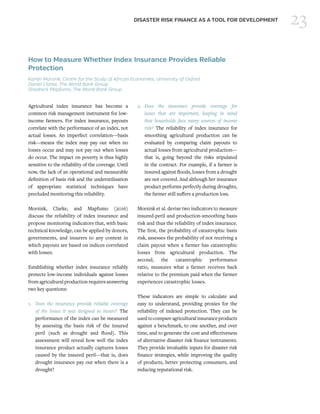23DISASTER RISK FINANCE AS A TOOL FOR DEVELOPMENT
How to Measure Whether Index Insurance Provides Reliable
Protection
Karlijn Morsink, Centre for the Study of African Economies, University of Oxford
Daniel Clarke, The World Bank Group
Shadreck Mapfumo, The World Bank Group
Agricultural index insurance has become a
common risk management instrument for low-
income farmers. For index insurance, payouts
correlate with the performance of an index, not
actual losses. An imperfect correlation—basis
risk—means the index may pay out when no
losses occur and may not pay out when losses
do occur. The impact on poverty is thus highly
sensitive to the reliability of the coverage. Until
now, the lack of an operational and measurable
definition of basis risk and the underutilization
of appropriate statistical techniques have
precluded monitoring this reliability.
Morsink, Clarke, and Mapfumo (2016)
discuss the reliability of index insurance and
propose monitoring indicators that, with basic
technical knowledge, can be applied by donors,
governments, and insurers to any context in
which payouts are based on indices correlated
with losses.
Establishing whether index insurance reliably
protects low-income individuals against losses
from agricultural production requires answering
two key questions:
1.	 Does the insurance provide reliable coverage
of the losses it was designed to insure? The
performance of the index can be measured
by assessing the basis risk of the insured
peril (such as drought and flood). This
assessment will reveal how well the index
insurance product actually captures losses
caused by the insured peril—that is, does
drought insurance pay out when there is a
drought?
2.	Does the insurance provide coverage for
losses that are important, keeping in mind
that households face many sources of income
risk? The reliability of index insurance for
smoothing agricultural production can be
evaluated by comparing claim payouts to
actual losses from agricultural production—
that is, going beyond the risks stipulated
in the contract. For example, if a farmer is
insured against floods, losses from a drought
are not covered. And although her insurance
product performs perfectly during droughts,
the farmer still suffers a production loss.
Morsink et al. devise two indicators to measure
insured-peril and production-smoothing basis
risk and thus the reliability of index insurance.
The first, the probability of catastrophic basis
risk, assesses the probability of not receiving a
claim payout when a farmer has catastrophic
losses from agricultural production. The
second, the catastrophic performance
ratio, measures what a farmer receives back
relative to the premium paid when the farmer
experiences catastrophic losses.
These indicators are simple to calculate and
easy to understand, providing proxies for the
reliability of indexed protection. They can be
usedtocompareagriculturalinsuranceproducts
against a benchmark, to one another, and over
time, and to generate the cost and effectiveness
of alternative disaster risk finance instruments.
They provide invaluable inputs for disaster risk
finance strategies, while improving the quality
of products, better protecting consumers, and
reducing reputational risk.
 