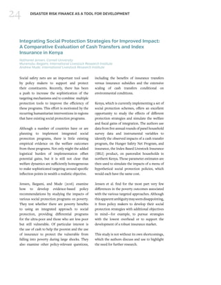 24 DISASTER RISK FINANCE AS A TOOL FOR DEVELOPMENT
Integrating Social Protection Strategies for Improved Impact:
A Comparative Evaluation of Cash Transfers and Index
Insurance in Kenya
Nathaniel Jensen, Cornell University
Munenobu Ikegami, International Livestock Research Institute
Andrew Mude, International Livestock Research Institute
Social safety nets are an important tool used
by policy makers to support and protect
their constituents. Recently, there has been
a push to increase the sophistication of the
targeting mechanisms and to combine multiple
protection tools to improve the efficiency of
these programs. This effort is motivated by the
recurring humanitarian interventions in regions
that have existing social protection programs.
Although a number of countries have or are
planning to implement integrated social
protection programs, there is little existing
empirical evidence on the welfare outcomes
from these programs. Not only might the added
logistical burden of implementation offset
potential gains, but it is still not clear that
welfare dynamics are sufficiently homogeneous
to make sophisticated targeting around specific
inflection points in wealth a realistic objective.
Jensen, Ikegami, and Mude (2016) examine
how to develop evidence-based policy
recommendations by studying the impacts of
various social protection programs on poverty.
They test whether there are poverty benefits
to using an integrated approach to social
protection, providing differential programs
for the ultra-poor and those who are less poor
but still vulnerable. Of particular interest is
the use of cash to help the poorest and the use
of insurance to protect the vulnerable from
falling into poverty during large shocks. They
also examine other policy-relevant questions,
including the benefits of insurance transfers
versus insurance subsidies and the extensive
scaling of cash transfers conditional on
environmental conditions.
Kenya, which is currently implementing a set of
social protection schemes, offers an excellent
opportunity to study the effects of different
protection strategies and simulate the welfare
and fiscal gains of integration. The authors use
data from five annual rounds of panel household
survey data and instrumental variables to
identify the observed impacts of a cash transfer
program, the Hunger Safety Net Program, and
insurance, the Index Based Livestock Insurance
(IBLI) product, on pastoralist households in
northern Kenya. Those parameter estimates are
then used to simulate the impacts of a menu of
hypothetical social protection policies, which
would each have the same cost.
Jensen et al. find for the most part very few
differences in the poverty outcomes associated
with the various targeted approaches. Although
thisapparentambiguitymayseemdisappointing,
it frees policy makers to develop their social
protection strategies with additional objectives
in mind—for example, to pursue strategies
with the lowest overhead or to support the
development of a robust insurance market.
This study is not without its own shortcomings,
which the authors discuss and use to highlight
the need for further research.
 