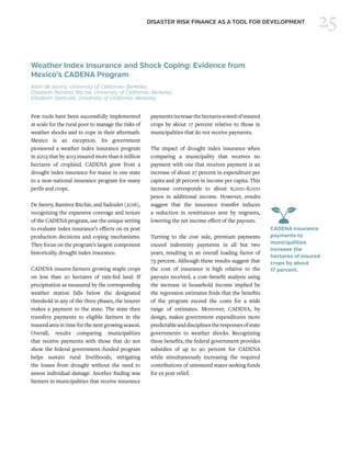 25DISASTER RISK FINANCE AS A TOOL FOR DEVELOPMENT
Weather Index Insurance and Shock Coping: Evidence from
Mexico’s CADENA Program
Alain de Janvry, University of California–Berkeley
Elizabeth Ramirez Ritchie, University of California–Berkeley
Elisabeth Sadoulet, University of California–Berkeley
Few tools have been successfully implemented
at scale for the rural poor to manage the risks of
weather shocks and to cope in their aftermath.
Mexico is an exception. Its government
pioneered a weather index insurance program
in 2003 that by 2013 insured more than 6 million
hectares of cropland. CADENA grew from a
drought index insurance for maize in one state
to a near-national insurance program for many
perils and crops.
De Janvry, Ramirez Ritchie, and Sadoulet (2016),
recognizing the expansive coverage and tenure
of the CADENA program, use the unique setting
to evaluate index insurance’s effects on ex post
production decisions and coping mechanisms.
They focus on the program’s largest component
historically, drought index insurance.
CADENA insures farmers growing staple crops
on less than 20 hectares of rain-fed land. If
precipitation as measured by the corresponding
weather station falls below the designated
threshold in any of the three phases, the insurer
makes a payment to the state. The state then
transfers payments to eligible farmers in the
insured area in time for the next growing season.
Overall, results comparing municipalities
that receive payments with those that do not
show the federal government–funded program
helps sustain rural livelihoods, mitigating
the losses from drought without the need to
assess individual damage. Another finding was
farmers in municipalities that receive insurance
paymentsincreasethehectaressowedofinsured
crops by about 17 percent relative to those in
municipalities that do not receive payments.
The impact of drought index insurance when
comparing a municipality that receives no
payment with one that receives payment is an
increase of about 27 percent in expenditure per
capita and 38 percent in income per capita. This
increase corresponds to about 6,000–8,000
pesos in additional income. However, results
suggest that the insurance transfer induces
a reduction in remittances sent by migrants,
lowering the net income effect of the payouts.
Turning to the cost side, premium payments
exceed indemnity payments in all but two
years, resulting in an overall loading factor of
73 percent. Although these results suggest that
the cost of insurance is high relative to the
payouts received, a cost–benefit analysis using
the increase in household income implied by
the regression estimates finds that the benefits
of the program exceed the costs for a wide
range of estimates. Moreover, CADENA, by
design, makes government expenditures more
predictableanddisciplinestheresponsesofstate
governments to weather shocks. Recognizing
these benefits, the federal government provides
subsidies of up to 90 percent for CADENA
while simultaneously increasing the required
contributions of uninsured states seeking funds
for ex post relief.
CADENA insurance
payments to
municipalities
increase the
hectares of insured
crops by about
17 percent.
 