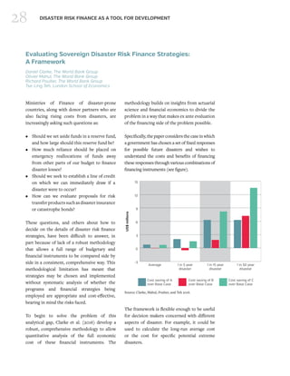 28 DISASTER RISK FINANCE AS A TOOL FOR DEVELOPMENT
Evaluating Sovereign Disaster Risk Finance Strategies:
A Framework
Daniel Clarke, The World Bank Group
Olivier Mahul, The World Bank Group
Richard Poulter, The World Bank Group
Tse-Ling Teh, London School of Economics
Ministries of Finance of disaster-prone
countries, along with donor partners who are
also facing rising costs from disasters, are
increasingly asking such questions as:
•	 Should we set aside funds in a reserve fund,
and how large should this reserve fund be?
•	 How much reliance should be placed on
emergency reallocations of funds away
from other parts of our budget to finance
disaster losses?
•	 Should we seek to establish a line of credit
on which we can immediately draw if a
disaster were to occur?
•	 How can we evaluate proposals for risk
transferproductssuchasdisasterinsurance
or catastrophe bonds?
These questions, and others about how to
decide on the details of disaster risk finance
strategies, have been difficult to answer, in
part because of lack of a robust methodology
that allows a full range of budgetary and
financial instruments to be compared side by
side in a consistent, comprehensive way. This
methodological limitation has meant that
strategies may be chosen and implemented
without systematic analysis of whether the
programs and financial strategies being
employed are appropriate and cost-effective,
bearing in mind the risks faced.
To begin to solve the problem of this
analytical gap, Clarke et al. (2016) develop a
robust, comprehensive methodology to allow
quantitative analysis of the full economic
cost of these financial instruments. The
methodology builds on insights from actuarial
science and financial economics to divide the
problem in a way that makes ex ante evaluation
of the financing side of the problem possible.
Specifically, the paper considers the case in which
a government has chosen a set of fixed responses
for possible future disasters and wishes to
understand the costs and benefits of financing
these responses through various combinations of
financing instruments (see figure).
The framework is flexible enough to be useful
for decision makers concerned with different
aspects of disaster. For example, it could be
used to calculate the long-run average cost
or the cost for specific potential extreme
disasters. 
-3
0
3
6
9
12
15
Cost saving of C
over Base Case
Cost saving of B
over Base Case
Cost saving of A
over Base Case
1 in 50 year
disaster
1 in 15 year
disaster
1 in 5 year
disaster
Average
US$millions
Source: Clarke, Mahul, Poulter, and Teh 2016.
 