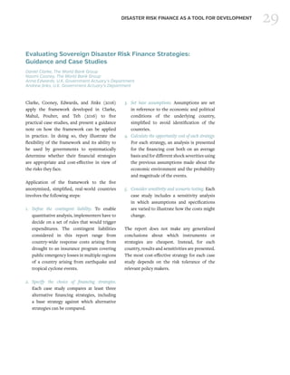29DISASTER RISK FINANCE AS A TOOL FOR DEVELOPMENT
Evaluating Sovereign Disaster Risk Finance Strategies:
Guidance and Case Studies
Daniel Clarke, The World Bank Group
Naomi Cooney, The World Bank Group
Anna Edwards, U.K. Government Actuary’s Department
Andrew Jinks, U.K. Government Actuary’s Department
Clarke, Cooney, Edwards, and Jinks (2016)
apply the framework developed in Clarke,
Mahul, Poulter, and Teh (2016) to five
practical case studies, and present a guidance
note on how the framework can be applied
in practice. In doing so, they illustrate the
flexibility of the framework and its ability to
be used by governments to systematically
determine whether their financial strategies
are appropriate and cost-effective in view of
the risks they face.
Application of the framework to the five
anonymized, simplified, real-world countries
involves the following steps:
1.	Define the contingent liability. To enable
quantitative analysis, implementers have to
decide on a set of rules that would trigger
expenditures. The contingent liabilities
considered in this report range from
country-wide response costs arising from
drought to an insurance program covering
public emergency losses in multiple regions
of a country arising from earthquake and
tropical cyclone events.
2.	Specify the choice of financing strategies.
Each case study compares at least three
alternative financing strategies, including
a base strategy against which alternative
strategies can be compared.
3.	 Set base assumptions. Assumptions are set
in reference to the economic and political
conditions of the underlying country,
simplified to avoid identification of the
countries.
4.	 Calculate the opportunity cost of each strategy.
For each strategy, an analysis is presented
for the financing cost both on an average
basis and for different shock severities using
the previous assumptions made about the
economic environment and the probability
and magnitude of the events.
5.	 Consider sensitivity and scenario testing. Each
case study includes a sensitivity analysis
in which assumptions and specifications
are varied to illustrate how the costs might
change.
The report does not make any generalized
conclusions about which instruments or
strategies are cheapest. Instead, for each
country, results and sensitivities are presented.
The most cost-effective strategy for each case
study depends on the risk tolerance of the
relevant policy makers.
 
 