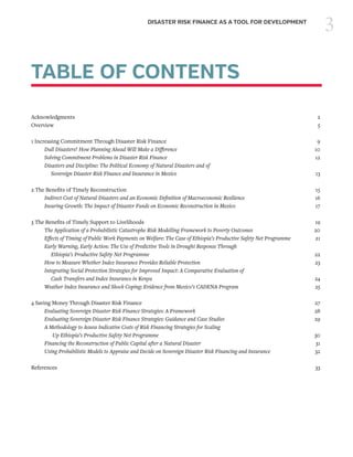 3DISASTER RISK FINANCE AS A TOOL FOR DEVELOPMENT
TABLE OF CONTENTS
Acknowledgments	2
Overview	5
1 Increasing Commitment Through Disaster Risk Finance	 9
	 Dull Disasters? How Planning Ahead Will Make a Difference	10
	 Solving Commitment Problems in Disaster Risk Finance	12
	 Disasters and Discipline: The Political Economy of Natural Disasters and of
	 Sovereign Disaster Risk Finance and Insurance in Mexico	13
2 The Benefits of Timely Reconstruction	 15
	 Indirect Cost of Natural Disasters and an Economic Definition of Macroeconomic Resilience	16
	 Insuring Growth: The Impact of Disaster Funds on Economic Reconstruction in Mexico	17
3 The Benefits of Timely Support to Livelihoods	 19
	 The Application of a Probabilistic Catastrophe Risk Modelling Framework to Poverty Outcomes	20
	 Effects of Timing of Public Work Payments on Welfare: The Case of Ethiopia’s Productive Safety Net Programme	21
	 Early Warning, Early Action: The Use of Predictive Tools in Drought Response Through
	 Ethiopia’s Productive Safety Net Programme	22
	 How to Measure Whether Index Insurance Provides Reliable Protection	23
	 Integrating Social Protection Strategies for Improved Impact: A Comparative Evaluation of
	 Cash Transfers and Index Insurance in Kenya	24
	 Weather Index Insurance and Shock Coping: Evidence from Mexico’s CADENA Program	25
4 Saving Money Through Disaster Risk Finance	 27
	 Evaluating Sovereign Disaster Risk Finance Strategies: A Framework	28
	 Evaluating Sovereign Disaster Risk Finance Strategies: Guidance and Case Studies	29
	 A Methodology to Assess Indicative Costs of Risk Financing Strategies for Scaling
	 Up Ethiopia’s Productive Safety Net Programme	30
	 Financing the Reconstruction of Public Capital after a Natural Disaster	31
	 Using Probabilistic Models to Appraise and Decide on Sovereign Disaster Risk Financing and Insurance	32
References	33
 
