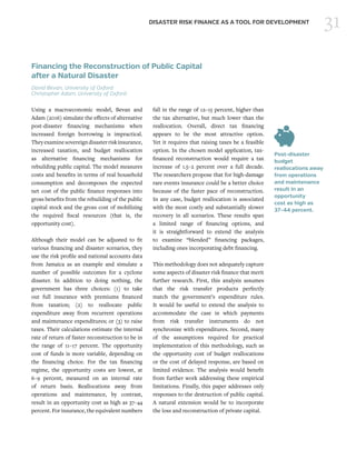 31DISASTER RISK FINANCE AS A TOOL FOR DEVELOPMENT
Financing the Reconstruction of Public Capital
after a Natural Disaster
David Bevan, University of Oxford
Christopher Adam, University of Oxford
Using a macroeconomic model, Bevan and
Adam (2016) simulate the effects of alternative
post-disaster financing mechanisms when
increased foreign borrowing is impractical.
Theyexaminesovereigndisasterriskinsurance,
increased taxation, and budget reallocation
as alternative financing mechanisms for
rebuilding public capital. The model measures
costs and benefits in terms of real household
consumption and decomposes the expected
net cost of the public finance responses into
gross benefits from the rebuilding of the public
capital stock and the gross cost of mobilizing
the required fiscal resources (that is, the
opportunity cost).
Although their model can be adjusted to fit
various financing and disaster scenarios, they
use the risk profile and national accounts data
from Jamaica as an example and simulate a
number of possible outcomes for a cyclone
disaster. In addition to doing nothing, the
government has three choices: (1) to take
out full insurance with premiums financed
from taxation; (2) to reallocate public
expenditure away from recurrent operations
and maintenance expenditures; or (3) to raise
taxes. Their calculations estimate the internal
rate of return of faster reconstruction to be in
the range of 11–17 percent. The opportunity
cost of funds is more variable, depending on
the financing choice. For the tax financing
regime, the opportunity costs are lowest, at
6–9 percent, measured on an internal rate
of return basis. Reallocations away from
operations and maintenance, by contrast,
result in an opportunity cost as high as 37–44
percent. For insurance, the equivalent numbers
fall in the range of 12–15 percent, higher than
the tax alternative, but much lower than the
reallocation. Overall, direct tax financing
appears to be the most attractive option.
Yet it requires that raising taxes be a feasible
option. In the chosen model application, tax-
financed reconstruction would require a tax
increase of 1.5–2 percent over a full decade.
The researchers propose that for high-damage
rare events insurance could be a better choice
because of the faster pace of reconstruction.
In any case, budget reallocation is associated
with the most costly and substantially slower
recovery in all scenarios. These results span
a limited range of financing options, and
it is straightforward to extend the analysis
to examine “blended” financing packages,
including ones incorporating debt financing.
This methodology does not adequately capture
some aspects of disaster risk finance that merit
further research. First, this analysis assumes
that the risk transfer products perfectly
match the government’s expenditure rules.
It would be useful to extend the analysis to
accommodate the case in which payments
from risk transfer instruments do not
synchronize with expenditures. Second, many
of the assumptions required for practical
implementation of this methodology, such as
the opportunity cost of budget reallocations
or the cost of delayed response, are based on
limited evidence. The analysis would benefit
from further work addressing these empirical
limitations. Finally, this paper addresses only
responses to the destruction of public capital.
A natural extension would be to incorporate
the loss and reconstruction of private capital.
Post-disaster
budget
reallocations away
from operations
and maintenance
result in an
opportunity
cost as high as
37–44 percent.
 