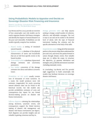 32 DISASTER RISK FINANCE AS A TOOL FOR DEVELOPMENT
Using Probabilistic Models to Appraise and Decide on
Sovereign Disaster Risk Financing and Insurance
Roberto Ley-Borrás, Consultoría en Decisiones
Benjamin D. Fox, The World Bank Group
Ley-Borras and Fox (2015) provide an overview
of how catastrophe (cat) risk models can be
used to appraise disaster risk finance strategies
and identify the impacts of natural disasters on
the poor and vulnerable. Probabilistic cat risk
models typically comprise four modules:
1.	Hazard module: a catalog of simulated
natural hazards.
2.	 Exposure module: a database of the physical
characteristics of assets and households
that are at risk from specific events in the
hazard module.
3.	 Vulnerability module: a database of generated
damage estimates and uncertainty
parameters.
4.	Loss module: conversion of the damage
estimates into direct and indirect economic
losses.
Probabilistic cat risk models usually contain
tens of thousands of event scenarios. As
a result, the model produces more risk
estimates (magnitudes) for rarely occurring
natural disasters than can be found in the
historical records. Cat risk models also
provide probabilistic estimates of costs and
consequences—key inputs for any formal
decision-making process on disaster risk
finance instruments.
Influence diagrams—showing the relationships
among decisions, uncertain events, and
consequences—support the linked decision
making of disaster risk management and
disaster risk finance instruments (see figure).
Such diagrams can provide insights and are
valuable in gaining consensus and buy-in.
Strategy generation tables can help anyone
seeking to design a small number of coherent,
effective, and affordable strategies. The tool
is easy to use and can be scaled to the desired
level of detail, with the type of financial
instrument heading the columns and the
specific alternatives in the body of the table.
Integraldecisionanalysisbringsalloftheinterested
parties to the process, helps them understand the
pros and cons, and moves the parties forward in
unison through climatic events. Four valuable
steps are: (1) define the scope, (2) structure
the objectives, (3) generate alternatives and
strategies,and(4)identifyandmeasureuncertain
(including manmade) events.
In concluding, Ley-Borrás and Fox provide
eight suggestions to build catastrophe risk
models that facilitate decisions on sovereign
disaster risk finance.
Source: Ley-Borrás and Fox 2016.
Infrastructure
Characteristics
Population
Distribution
Severe
Natural
Event
Available
Funds
Response
Effectiveness
DRM
Strategy
SDRFI
Strategy
Human
Impact
Fiscal
Cost
Economic
Impact
Overall
Impact
 