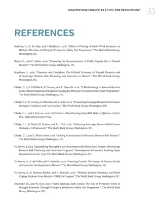 33DISASTER RISK FINANCE AS A TOOL FOR DEVELOPMENT
REFERENCES
Berhane, G., M. H. Abay, and J. Hoddinott. 2016. “Effects of Timing of Public Work Payments on
Welfare: The Case of Ethiopia’s Productive Safety Net Programme.” The World Bank Group,
Washington, DC.
Bevan, D., and C. Adam. 2016. “Financing the Reconstruction of Public Capital after a Natural
Disaster.” The World Bank Group, Washington, DC.
Boudreau, L. 2016. “Disasters and Discipline: The Political Economy of Natural Disasters and
of Sovereign Disaster Risk Financing and Insurance in Mexico.” The World Bank Group,
Washington, DC.
Clarke, D. J., S. Coll-Black, N. Cooney, and A. Edwards. 2016. “A Methodology to Assess Indicative
CostsofRiskFinancingStrategiesforScalingUpEthiopia’sProductiveSafetyNetProgramme.”
The World Bank Group, Washington, DC.
Clarke, D. J., N. Cooney, A. Edwards, and A. Jinks. 2016. “Evaluating Sovereign Disaster Risk Finance
Strategies: Guidance and Case Studies.” The World Bank Group, Washington, DC.
Clarke, D. J., and S. Dercon. 2016. Dull Disasters? How Planning Ahead Will Make a Difference. Oxford,
U.K.: Oxford University Press.
Clarke, D. J., O. Mahul, R. Poulter, and T.-L. Teh. 2016. “Evaluating Sovereign Disaster Risk Finance
Strategies: A Framework.” The World Bank Group, Washington, DC.
Clarke, D. J., and L. Wren-Lewis. 2016. “Solving Commitment Problems in Disaster Risk Finance.”
The World Bank Group, Washington, DC.
DeJanvry,A.2015.“QuantifyingThroughEx-postAssessments theMicro-levelImpactsofSovereign
Disaster Risk Financing and Insurance Programs.” Development Economics Working Paper
Research Series No. 7356. The World Bank Group, Washington, DC.
De Janvry, A., A. del Valle, and E. Sadoulet. 2016. “Insuring Growth: The Impact of Disaster Funds
on Economic Development in Mexico.” The World Bank Group, Washington, DC.
De Janvry, A., E. Ramirez Ritchie, and E. Sadoulet. 2016. “Weather Indexed Insurance and Shock
Coping: Evidence from Mexico’s CADENA Program.” The World Bank Group, Washington, DC.
Drechsler, M., and W. Soer. 2016. “Early Warning, Early Action: The Use of Predictive Tools in
Drought Response Through Ethiopia’s Productive Safety Net Programme.” The World Bank
Group, Washington, DC.
 