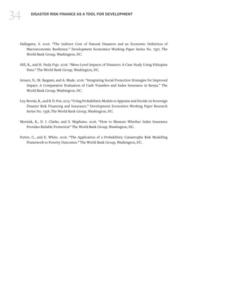 34 DISASTER RISK FINANCE AS A TOOL FOR DEVELOPMENT
Hallegatte, S. 2016. “The Indirect Cost of Natural Disasters and an Economic Definition of
Macroeconomic Resilience.” Development Economics Working Paper Series No. 7357, The
World Bank Group, Washington, DC.
Hill, R., and H. Neda Fuje. 2016. “Meso-Level Impacts of Disasters: A Case Study Using Ethiopian
Data.” The World Bank Group, Washington, DC.
Jensen, N., M. Ikegami, and A. Mude. 2016. “Integrating Social Protection Strategies for Improved
Impact: A Comparative Evaluation of Cash Transfers and Index Insurance in Kenya.” The
World Bank Group, Washington, DC.
Ley-Borrás, R., and B. D. Fox. 2015. “Using Probabilistic Models to Appraise and Decide on Sovereign
Disaster Risk Financing and Insurance.” Development Economics Working Paper Research
Series No. 7358, The World Bank Group, Washington, DC.
Morsink, K., D. J. Clarke, and S. Mapfumo. 2106. “How to Measure Whether Index Insurance
Provides Reliable Protection” The World Bank Group, Washington, DC.
Porter, C., and E. White. 2016. “The Application of a Probabilistic Catastrophe Risk Modelling
Framework to Poverty Outcomes.” The World Bank Group, Washington, DC.
 