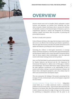 5DISASTER RISK FINANCE AS A TOOL FOR DEVELOPMENT
OVERVIEW
Extreme natural events such as droughts, floods, earthquakes, tropical
cyclones, and pandemics can threaten lives, livelihoods, and even
entire economies. Disaster risk finance aims to increase the resilience
of vulnerable countries to the financial impact of disasters as part of a
comprehensive approach to disaster risk management. By increasing
resilience, disaster risk finance offers the promise of protecting and
promoting development.
But does it actually work in practice?
Criticsofdisasterriskfinanceoftenarguethatinvestingtoavoidorreduce
risk is more cost-effective than investing in post-disaster expenditures.
They also argue that insurance and other risk transfer instruments can be
opaque and expensive, providing poor value to governments.
Generating the evidence to better-guide investments in sovereign
disaster risk finance programs, to maximize their expected humanitarian
and development impacts, and to ensure that public investments deliver
value for money requires robust methodologies—ones that rigorously
monitor and evaluate existing schemes and new products.
Since 2013 The World Bank Group has partnered with the Global Facility
for Disaster Reduction and Recovery and the U.K. Department for
International Development to address some of these gaps in evidence
and methodologies. The Disaster Risk Finance Impact Analytics Project
has made significant contributions to the understanding of how to
monitor and evaluate existing or potential investments in disaster risk
finance from a development perspective, and to the evidence base for
where such investments have development impact.
This note summarizes the findings of this project, presenting the key
messages of a book, a technical report, and 14 research papers, categorized
into four themes.
Increasing Commitment Through Disaster Risk Finance. Independent
central banks can, it is widely understood, resolve a commitment
problem in macroeconomic policy—if governments allow themselves full
discretion to set interest rates, short-term political incentives will tend
to lead to interest rates that are too high, at a huge cost to the economy.
By establishing an independent institution with the power to set
 