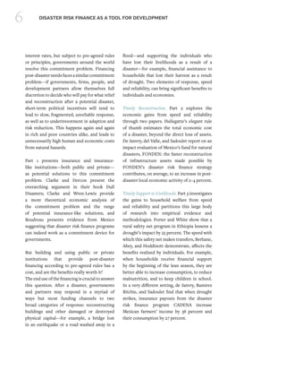 6 DISASTER RISK FINANCE AS A TOOL FOR DEVELOPMENT
interest rates, but subject to pre-agreed rules
or principles, governments around the world
resolve this commitment problem. Financing
post-disasterneedsfacesasimilarcommitment
problem—if governments, firms, people, and
development partners allow themselves full
discretion to decide who will pay for what relief
and reconstruction after a potential disaster,
short-term political incentives will tend to
lead to slow, fragmented, unreliable response,
as well as to underinvestment in adaption and
risk reduction. This happens again and again
in rich and poor countries alike, and leads to
unnecessarily high human and economic costs
from natural hazards.
Part 1 presents insurance and insurance-
like institutions—both public and private—
as potential solutions to this commitment
problem. Clarke and Dercon present the
overarching argument in their book Dull
Disasters; Clarke and Wren-Lewis provide
a more theoretical economic analysis of
the commitment problem and the range
of potential insurance-like solutions; and
Boudreau presents evidence from Mexico
suggesting that disaster risk finance programs
can indeed work as a commitment device for
governments.
But building and using public or private
institutions that provide post-disaster
financing according to pre-agreed rules has a
cost, and are the benefits really worth it?
The end use of the financing is crucial to answer
this question. After a disaster, governments
and partners may respond in a myriad of
ways but most funding channels to two
broad categories of response: reconstructing
buildings and other damaged or destroyed
physical capital—for example, a bridge lost
in an earthquake or a road washed away in a
flood—and supporting the individuals who
have lost their livelihoods as a result of a
disaster—for example, financial assistance to
households that lost their harvest as a result
of drought. Two elements of response, speed
and reliability, can bring significant benefits to
individuals and economies.
Timely Reconstruction. Part 2 explores the
economic gains from speed and reliability
through two papers. Hallegatte’s elegant rule
of thumb estimates the total economic cost
of a disaster, beyond the direct loss of assets.
De Janvry, del Valle, and Sadoulet report on an
impact evaluation of Mexico’s fund for natural
disasters, FONDEN: the faster reconstruction
of infrastructure assets made possible by
FONDEN’s disaster risk finance strategy
contributes, on average, to an increase in post-
disaster local economic activity of 2–4 percent.
Timely Support to Livelihoods. Part 3 investigates
the gains to household welfare from speed
and reliability and partitions this large body
of research into empirical evidence and
methodologies. Porter and White show that a
rural safety net program in Ethiopia lessens a
drought’s impact by 25 percent. The speed with
which this safety net makes transfers, Berhane,
Abey, and Hoddinott demonstrate, affects the
benefits realized by individuals. For example,
when households receive financial support
by the beginning of the lean season, they are
better able to increase consumption, to reduce
malnutrition, and to keep children in school.
In a very different setting, de Janvry, Ramirez
Ritchie, and Sadoulet find that when drought
strikes, insurance payouts from the disaster
risk finance program CADENA increase
Mexican farmers’ income by 38 percent and
their consumption by 27 percent.
 