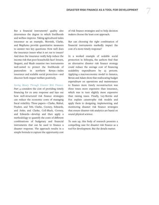 7DISASTER RISK FINANCE AS A TOOL FOR DEVELOPMENT
But a financial instruments’ quality also
determines the degree to which livelihoods
and welfare improve. Taking agricultural index
insurance as an example, Morsink, Clarke,
and Mapfumo provide quantitative measures
to answer two key questions: How well does
the insurance insure what it set out to insure?
And does the insurance really help reduce the
income risk that poor households face? Jensen,
Ikegami, and Mude examine two instruments
well-suited to protect the livelihoods of
pastoralists in northern Kenya—index
insurance and scalable social protection—and
discover both impact welfare positively.
Saving Money Through Disaster Risk Finance.
Part 4 considers the cost of providing timely
financing for ex ante response and lays out
how well-structured risk finance strategies
can reduce the economic costs of managing
fiscal volatility. Three papers—Clarke, Mahul,
Poulter, and Teh; Clarke, Cooney, Edwards,
and Jinks; and Clarke, Coll-Black, Cooney,
and Edwards—develop and then apply a
methodology to quantify the costs of different
combinations of budgetary and financial
instruments that can be used to finance a
disaster response. The approach results in a
simple formula to capture the opportunity cost
of risk finance strategies and to help decision
makers choose the least-cost approach.
But can choosing the right combination of
financial instruments markedly impact the
cost of a more timely response?
In a worked example of scalable social
protection in Ethiopia, the authors find that
an alternative disaster risk finance strategy
could reduce the average cost of financing
scalability expenditures by 25 percent.
Applying a macroeconomic model to Jamaica,
Bevan and Adam show that reallocating budget
expenditure on operations and maintenance
to finance more timely reconstruction was
three times more expensive than insurance,
which was in turn slightly more expensive
than raising taxes. Finally, Ley-Borrás and
Fox explain catastrophe risk models and
apply them to designing, implementing, and
monitoring disaster risk finance strategies
that ensure disaster risk analytics are based on
sound physical science.
To sum up, this body of research presents a
compelling case for disaster risk finance as a
tool for development. But the details matter.
 