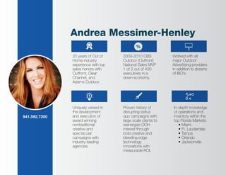 Andrea Messimer-Henley
20 years of Out of
Home industry
experience with top
sales honors with
Outfront, Clear
Channel, and
Adams Outdoor.
Uniquely versed in
the development
and execution of
award winning
nontraditional
creative and
spectacular
campaigns with
industry leading
agencies.
Worked with all
major Outdoor
Advertising providers
in addition to dozens
of IBO’s.
2009-2010 CBS
Outdoor (Outfront)
National Sales MVP
1 of 2 out of 400
executives in a
down economy.
Proven history of
disrupting status
quo campaigns with
large scale clients to
reenergize OOH
interest through
bold creative and
bleeding edge
technology
innovations with
measurable ROI.
In-depth knowledge
of operations and
inventory within the
top Florida Markets:
• Miami
• Ft. Lauderdale
• Tampa
• Orlando
• Jacksonville
941.592.7200
 