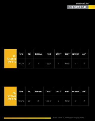 WORLD GROUP Co. MIDDLE EAST Company Profile 13
www.wgcme.com
Revealing its 7th Generation
Is a legend born in 1993, this legacy series faced the test of time in several countries following
the soul aim of its existence, Quality of service superiority of product, with a solid proven record
of its excellence & reliable results measured by the time and number of vehicles flushed annually
worldwide. We invite you to meet the secret that reveal its 7th generation in your hands where
your most expectations are simply a common feature.
Product ID - CSFM-SFP-140 -T- 03010
CT-
SF-X140
JPF-T-FS
Flow PSI Thermal Volt Safety Body Fittings Acc*
140 L/M 20 √ 220 V √ Metal √ √
Product ID - CSFM-SFP-140 -C- 03011
CT-
SF-X140
JPF-T-FS
Flow PSI Thermal Volt Safety Body Fittings Acc*
140 L/M 20 Ø 220 V √ Metal √ √
* Accessories
SEA FLOW X 140
 