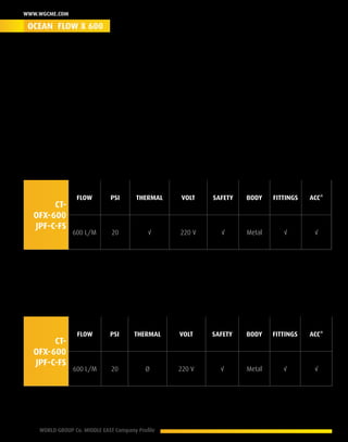 16 WORLD GROUP Co. MIDDLE EAST Company Profile
www.wgcme.com
The Heavy Duty (HD)
The ranked icon of the HD Engine Cooling System Flushing Machines. Implementing this series was
a challenge in 2004 we managed to reach & cover the demand of the HD earth moving equipment.
The system delivered astonishing results, evidence base outcome, those results were also tested
with time & years of operation where the least was expected, we delivered more. This series
Exceeded the test of workshop life time.
Product ID - CSFM-OFX-600- T- 06010
CT-
OFX-600
JPF-C-FS
Flow PSI Thermal Volt Safety Body Fittings Acc*
600 L/M 20 √ 220 V √ Metal √ √
Product ID - CSFM-OFX-600 -C- 06011
CT-
OFX-600
JPF-C-FS
Flow PSI Thermal Volt Safety Body Fittings Acc*
600 L/M 20 Ø 220 V √ Metal √ √
* Accessories
OCEAN FLOW X 600
 