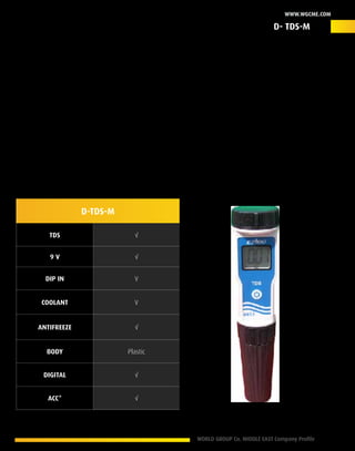 WORLD GROUP Co. MIDDLE EAST Company Profile 21
www.wgcme.com
Beyond Expectations
The D- TDS-M: is a superior digital diagnostic scanner that ensure accurate results for the total dissolve
solids in all types of coolants and antifreeze, this solution provide a wide range of applications
that ensure a proper action plan against different potential conditions with a friendly operating
management in addition to its portable nature (Pocket pen size). The D-TDS-M is a friendly usage
scanning tool meets the latest European standards to insure that your diagnose results meets actual
situation of the coolant/antifreeze of your engine condition no matter about its size or operating
fuel.
Product ID –D-TDS-M
D-TDS-M
TDS √
9 V √
Dip In V
Coolant V
Antifreeze √
Body Plastic
digital √
Acc* √
* Accessories
D- TDS-M
 