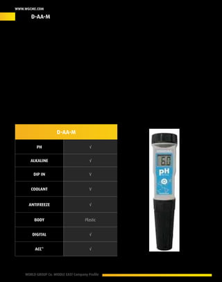 22 WORLD GROUP Co. MIDDLE EAST Company Profile
www.wgcme.com
Trusted Value
The D-AA-M: A superior digital diagnostic scanner that ensure accurate results as an alkaline or
acidic medium with a digital reading display works on all types of coolants and antifreeze, this
solution acts as your insurance plan to provide an accurate estimation of the current condition
of your engine by analyzing the coolant/Antifreeze condition, results are accurate and reliable
with a 0.01% variation margin. the D-AA-M can be implemented in a wide range of applications
that ensure a proper action plan against different potential conditions with a friendly operating
management in addition to its portable nature (Pocket pen size).
Product ID – D-AA-M
D-AA-M
PH √
Alkaline √
Dip In V
Coolant V
Antifreeze √
Body Plastic
digital √
Acc* √
* Accessories
D-AA-M
 