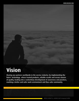 WORLD GROUP Co. MIDDLE EAST Company Profile 5
www.wgcme.com
Sharing our partners worldwide in the service industry, by implementing the
latest technology where trusted products ,reliable results and secure sources
of quality, leading into a contentious development of awareness and practices,
reaching a better and safer work environment and thus safer community.
Vision
 