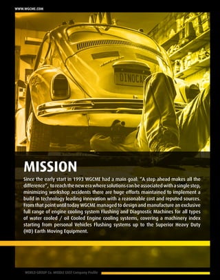 6 WORLD GROUP Co. MIDDLE EAST Company Profile
www.wgcme.com
MISSION
Since the early start in 1993 WGCME had a main goal: “A step ahead makes all the
difference”, toreachthenewerawheresolutionscanbeassociatedwithasinglestep,
minimizing workshop accidents there are huge efforts maintained to implement a
build in technology leading innovation with a reasonable cost and reputed sources.
From that point until today WGCME managed to design and manufacture an exclusive
full range of engine cooling system Flushing and Diagnostic Machines for all types
of water cooled / oil Cooled Engine cooling systems, covering a machinery index
starting from personal Vehicles Flushing systems up to the Superior Heavy Duty
(HD) Earth Moving Equipment.
 