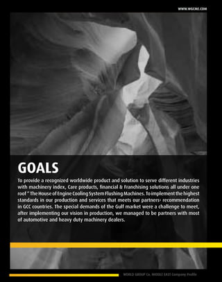 WORLD GROUP Co. MIDDLE EAST Company Profile 7
www.wgcme.com
To provide a recognized worldwide product and solution to serve different industries
with machinery index, Care products, financial & Franchising solutions all under one
roof“TheHouseofEngineCoolingSystemFlushingMachines.Toimplementthehighest
standards in our production and services that meets our partners› recommendation
in GCC countries. The special demands of the Gulf market were a challenge to meet,
after implementing our vision in production, we managed to be partners with most
of automotive and heavy duty machinery dealers.
GOALS
 