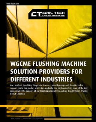8 WORLD GROUP Co. MIDDLE EAST Company Profile
www.wgcme.com
Our product durability, diagnostic features, friendly usage and the after sales
support made our market share rise gradually and continuously in most of the GCC
countries by the support of our local representatives and/or directly From WGCME
Beirut–Lebanon.
WGCME Flushing Machine
Solution providers for
different industries
 